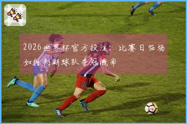 2026世界杯官方投注：比赛日临场如何判断球队夺冠概率